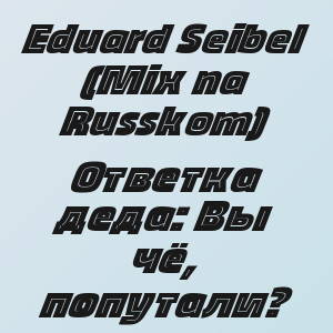 Eduard Seibel (Mix na Russkom) - Ответка деда: Вы чё, попутали?