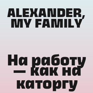 ALEXANDER, MY FAMILY - На работу — как на каторгу