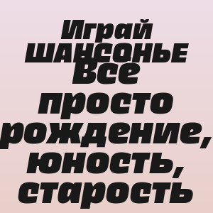 Играй ШАНСОНЬЕ - Всё просто рождение, юность, старость