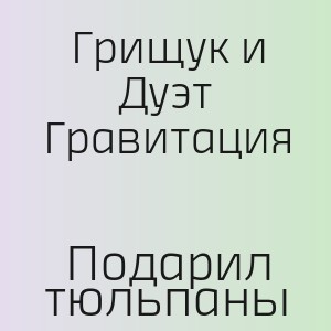 Грищук и Дуэт Гравитация - Подарил тюльпаны