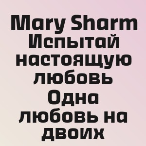 Mary Sharm - Испытай настоящую любовь Одна любовь на двоих