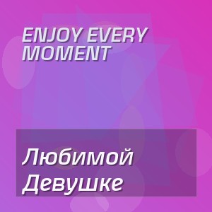 Enjoy Every Moment - Любимой Девушке
